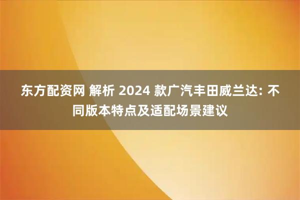 东方配资网 解析 2024 款广汽丰田威兰达: 不同版本特点及适配场景建议