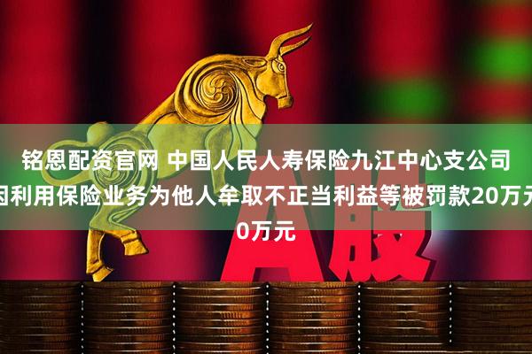 铭恩配资官网 中国人民人寿保险九江中心支公司因利用保险业务为他人牟取不正当利益等被罚款20万元