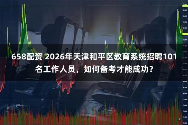 658配资 2026年天津和平区教育系统招聘101名工作人员，如何备考才能成功？