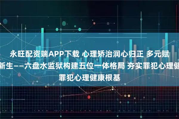 永旺配资端APP下载 心理矫治润心归正 多元赋能护航新生——六盘水监狱构建五位一体格局 夯实罪犯心理健康根基