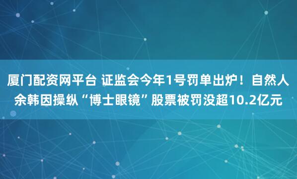 厦门配资网平台 证监会今年1号罚单出炉！自然人余韩因操纵“博士眼镜”股票被罚没超10.2亿元