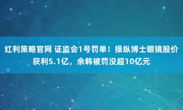 红利策略官网 证监会1号罚单！操纵博士眼镜股价获利5.1亿，余韩被罚没超10亿元