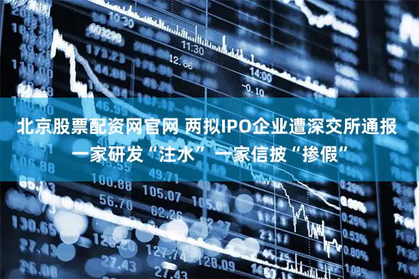 北京股票配资网官网 两拟IPO企业遭深交所通报 一家研发“注水” 一家信披“掺假”
