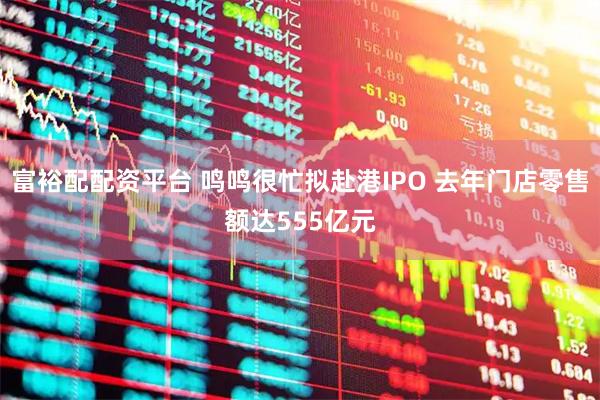 富裕配配资平台 鸣鸣很忙拟赴港IPO 去年门店零售额达555亿元