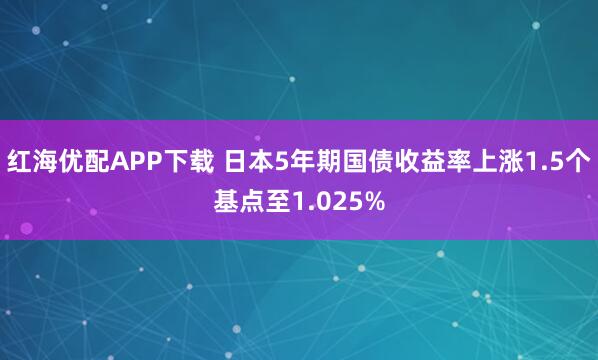 红海优配APP下载 日本5年期国债收益率上涨1.5个基点至1.025%