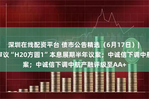 深圳在线配资平台 债市公告精选（6月17日）| 方圆地产明日将审议“H20方圆1”本息展期半年议案；中诚信下调中航产融评级至AA+