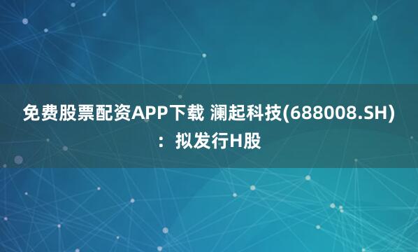 免费股票配资APP下载 澜起科技(688008.SH)：拟发行H股
