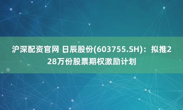 沪深配资官网 日辰股份(603755.SH)：拟推228万份股票期权激励计划
