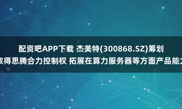 配资吧APP下载 杰美特(300868.SZ)筹划取得思腾合力控制权 拓展在算力服务器等方面产品能力