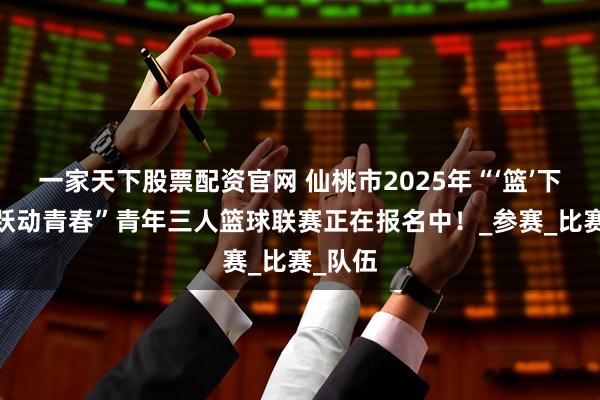 一家天下股票配资官网 仙桃市2025年“‘篮’下争锋·跃动青春”青年三人篮球联赛正在报名中！_参赛_比赛_队伍