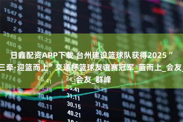 日鑫配资APP下载 台州建设篮球队获得2025“聚力三牵·迎篮而上”交通杯篮球友谊赛冠军_蓝而上_会友_群峰