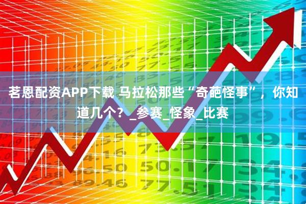 茗恩配资APP下载 马拉松那些“奇葩怪事”，你知道几个？_参赛_怪象_比赛