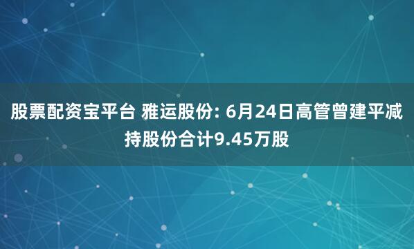 股票配资宝平台 雅运股份: 6月24日高管曾建平减持股份合计9.45万股