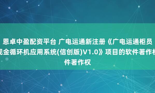 恩卓中盈配资平台 广电运通新注册《广电运通柜员现金循环机应用系统(信创版)V1.0》项目的软件著作权
