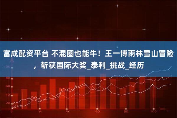 富成配资平台 不混圈也能牛！王一博雨林雪山冒险，斩获国际大奖_泰利_挑战_经历