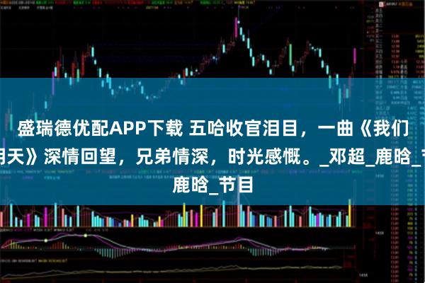 盛瑞德优配APP下载 五哈收官泪目，一曲《我们的明天》深情回望，兄弟情深，时光感慨。_邓超_鹿晗_节目