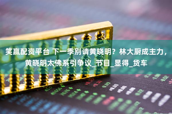 笑赢配资平台 下一季别请黄晓明？林大厨成主力，黄晓明太佛系引争议_节目_显得_货车