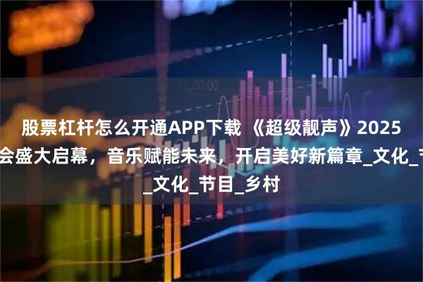 股票杠杆怎么开通APP下载 《超级靓声》2025全国发布会盛大启幕，音乐赋能未来，开启美好新篇章_文化_节目_乡村