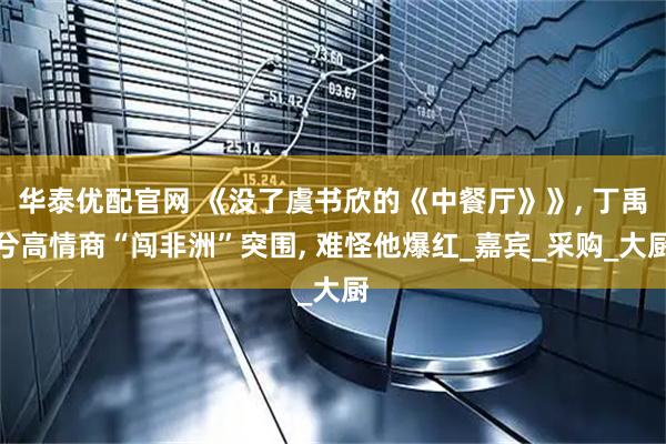 华泰优配官网 《没了虞书欣的《中餐厅》》, 丁禹兮高情商“闯非洲”突围, 难怪他爆红_嘉宾_采购_大厨