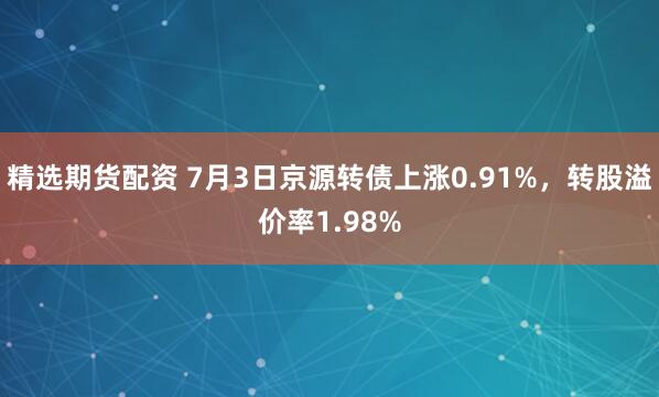 精选期货配资 7月3日京源转债上涨0.91%，转股溢价率1.98%