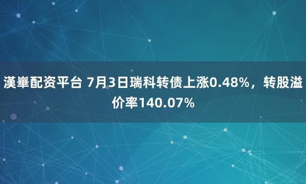 漢崋配资平台 7月3日瑞科转债上涨0.48%，转股溢价率140.07%