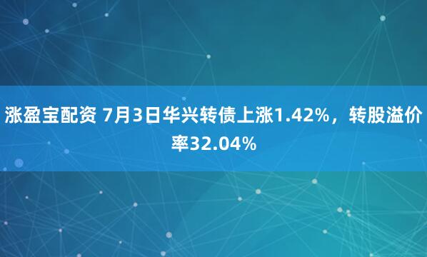 涨盈宝配资 7月3日华兴转债上涨1.42%，转股溢价率32.04%
