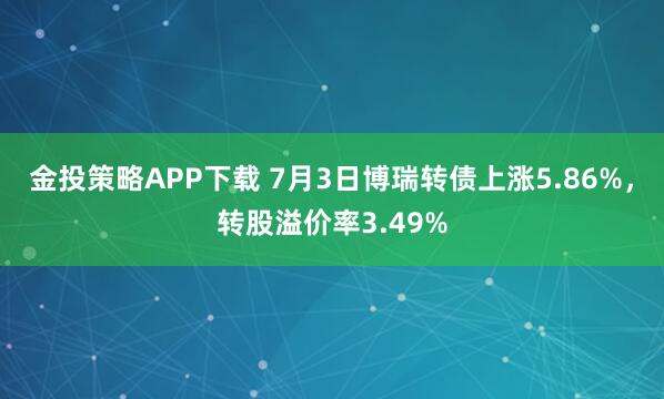 金投策略APP下载 7月3日博瑞转债上涨5.86%，转股溢价率3.49%