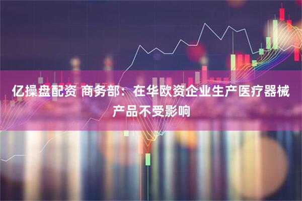 亿操盘配资 商务部：在华欧资企业生产医疗器械产品不受影响