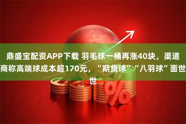 鼎盛宝配资APP下载 羽毛球一桶再涨40块，渠道商称高端球成本超170元，“期货球”“八羽球”面世