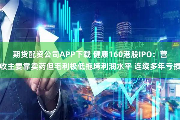 期货配资公司APP下载 健康160港股IPO：营收主要靠卖药但毛利极低拖垮利润水平 连续多年亏损
