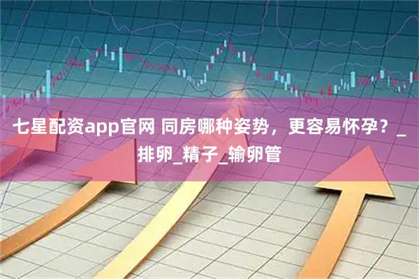 七星配资app官网 同房哪种姿势，更容易怀孕？_排卵_精子_输卵管