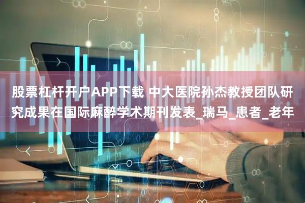 股票杠杆开户APP下载 中大医院孙杰教授团队研究成果在国际麻醉学术期刊发表_瑞马_患者_老年