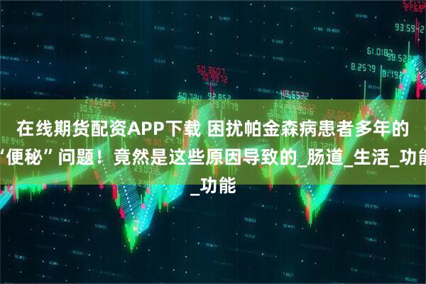 在线期货配资APP下载 困扰帕金森病患者多年的“便秘”问题！竟然是这些原因导致的_肠道_生活_功能