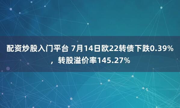 配资炒股入门平台 7月14日欧22转债下跌0.39%，转股溢价率145.27%