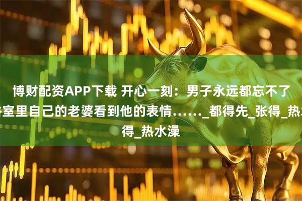 博财配资APP下载 开心一刻：男子永远都忘不了，浴室里自己的老婆看到他的表情……_都得先_张得_热水澡