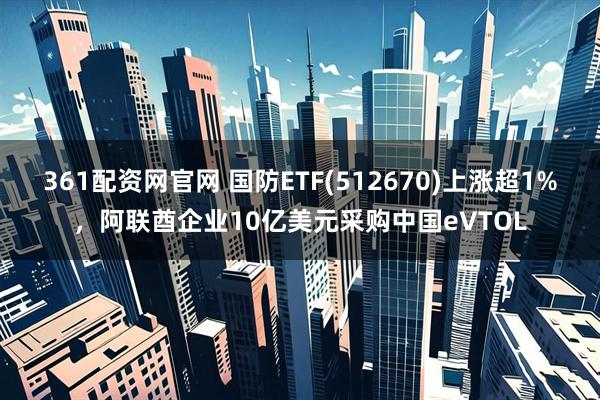 361配资网官网 国防ETF(512670)上涨超1%，阿联酋企业10亿美元采购中国eVTOL