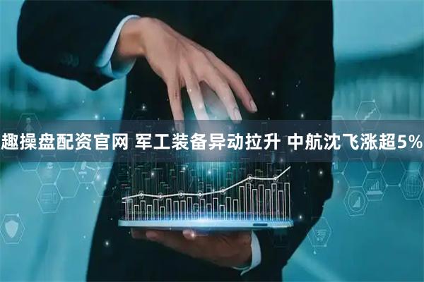 趣操盘配资官网 军工装备异动拉升 中航沈飞涨超5%