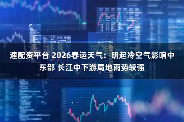 速配资平台 2026春运天气：明起冷空气影响中东部 长江中下游局地雨势较强