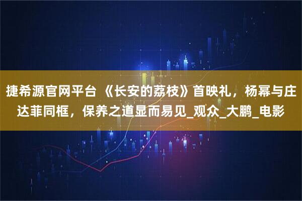 捷希源官网平台 《长安的荔枝》首映礼，杨幂与庄达菲同框，保养之道显而易见_观众_大鹏_电影