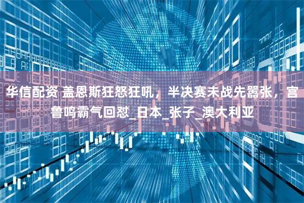 华信配资 盖恩斯狂怒狂吼，半决赛未战先嚣张，宫鲁鸣霸气回怼_日本_张子_澳大利亚