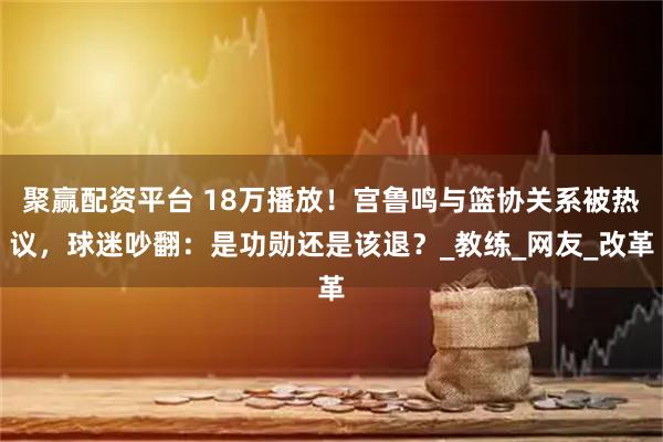 聚赢配资平台 18万播放！宫鲁鸣与篮协关系被热议，球迷吵翻：是功勋还是该退？_教练_网友_改革