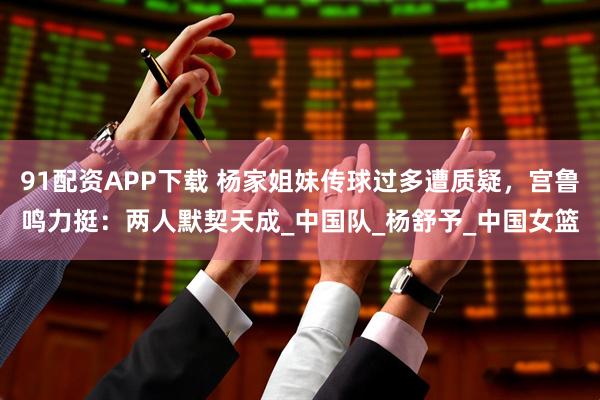 91配资APP下载 杨家姐妹传球过多遭质疑，宫鲁鸣力挺：两人默契天成_中国队_杨舒予_中国女篮