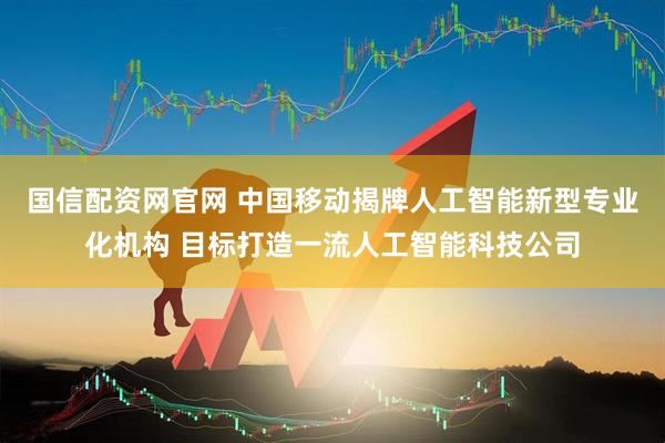 国信配资网官网 中国移动揭牌人工智能新型专业化机构 目标打造一流人工智能科技公司