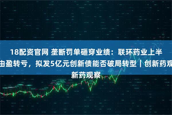 18配资官网 垄断罚单砸穿业绩：联环药业上半年由盈转亏，拟发5亿元创新债能否破局转型｜创新药观察