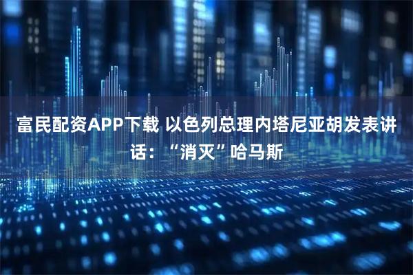 富民配资APP下载 以色列总理内塔尼亚胡发表讲话：“消灭”哈马斯