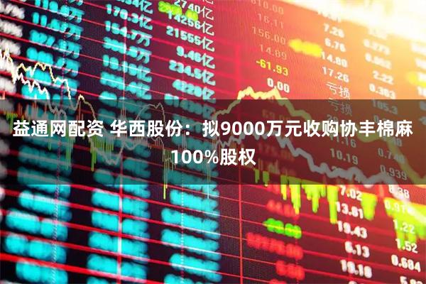 益通网配资 华西股份:拟9000万元收购协丰棉麻100%股权