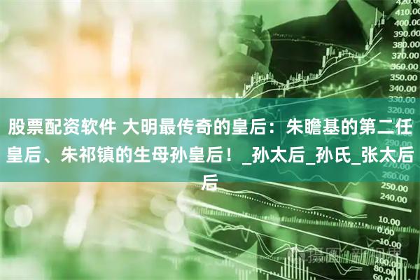 股票配资软件 大明最传奇的皇后：朱瞻基的第二任皇后、朱祁镇的生母孙皇后！_孙太后_孙氏_张太后