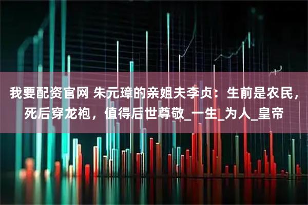 我要配资官网 朱元璋的亲姐夫李贞:生前是农民,死后穿龙袍,值得后世尊敬_一生_为人_皇帝