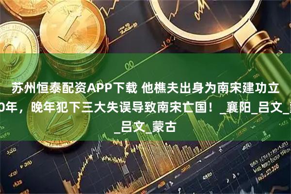 苏州恒泰配资APP下载 他樵夫出身为南宋建功立业30年,晚年犯下三大失误导致南宋亡国!_襄阳_吕文_蒙古