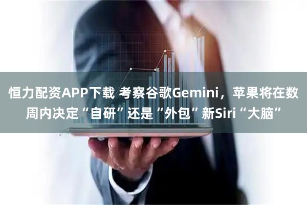 恒力配资APP下载 考察谷歌Gemini，苹果将在数周内决定“自研”还是“外包”新Siri“大脑”